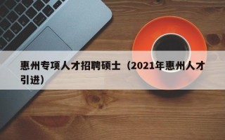 惠州专项人才招聘硕士（2021年惠州人才引进）