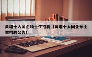黄埔十大国企硕士生招聘（黄埔十大国企硕士生招聘公告）