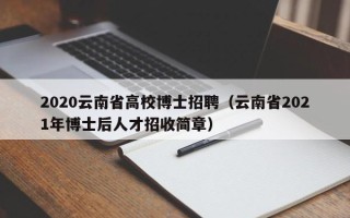 2020云南省高校博士招聘（云南省2021年博士后人才招收简章）