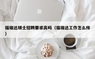福瑞达硕士招聘要求高吗（福瑞达工作怎么样）