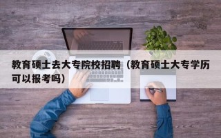 教育硕士去大专院校招聘（教育硕士大专学历可以报考吗）