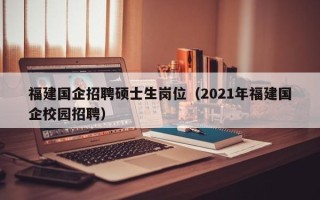 福建国企招聘硕士生岗位（2021年福建国企校园招聘）