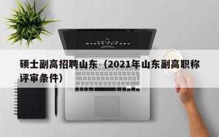 硕士副高招聘山东（2021年山东副高职称评审条件）