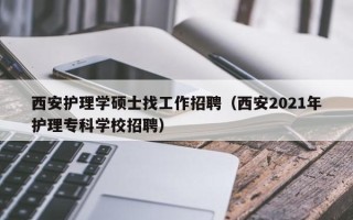 西安护理学硕士找工作招聘（西安2021年护理专科学校招聘）