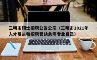 三明市硕士招聘公告公示（三明市2021年人才引进和招聘紧缺急需专业目录）