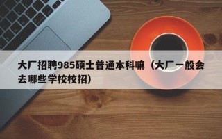 大厂招聘985硕士普通本科嘛（大厂一般会去哪些学校校招）