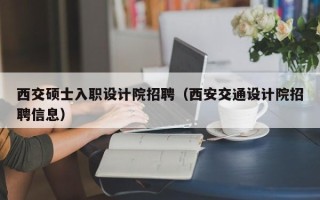西交硕士入职设计院招聘（西安交通设计院招聘信息）