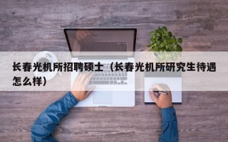 长春光机所招聘硕士（长春光机所研究生待遇怎么样）