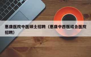 惠康医院中医硕士招聘（惠康中西医结合医院招聘）