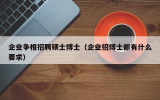 企业争相招聘硕士博士（企业招博士都有什么要求）