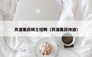 苏酒集团硕士招聘（苏酒集团待遇）