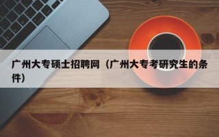 广州大专硕士招聘网（广州大专考研究生的条件）