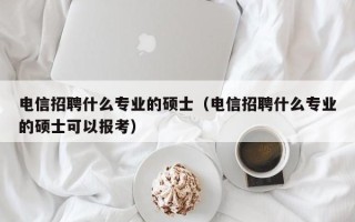 电信招聘什么专业的硕士（电信招聘什么专业的硕士可以报考）