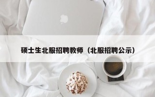 硕士生北服招聘教师（北服招聘公示）