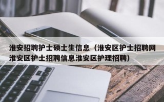 淮安招聘护士硕士生信息（淮安区护士招聘网淮安区护士招聘信息淮安区护理招聘）