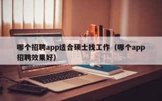哪个招聘app适合硕士找工作（哪个app招聘效果好）