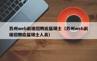 苏州web前端招聘应届硕士（苏州web前端招聘应届硕士人员）