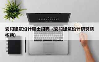 安阳建筑设计硕士招聘（安阳建筑设计研究院招聘）