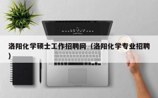 洛阳化学硕士工作招聘网（洛阳化学专业招聘）