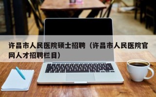 许昌市人民医院硕士招聘（许昌市人民医院官网人才招聘栏目）