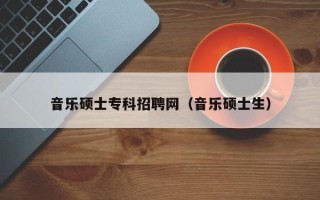 音乐硕士专科招聘网（音乐硕士生）