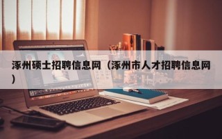 涿州硕士招聘信息网（涿州市人才招聘信息网）