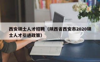 西安硕士人才招聘（陕西省西安市2020硕士人才引进政策）