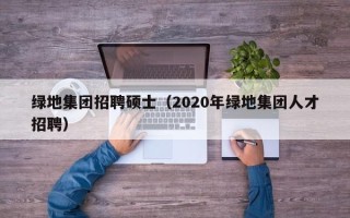 绿地集团招聘硕士（2020年绿地集团人才招聘）