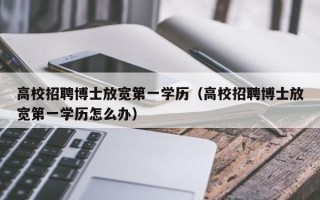 高校招聘博士放宽第一学历（高校招聘博士放宽第一学历怎么办）