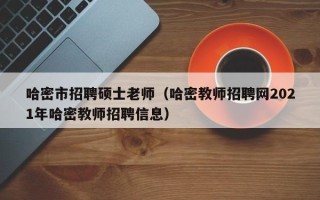 哈密市招聘硕士老师（哈密教师招聘网2021年哈密教师招聘信息）