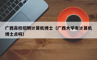 广西高校招聘计算机博士（广西大学有计算机博士点吗）