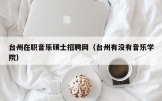 台州在职音乐硕士招聘网（台州有没有音乐学院）