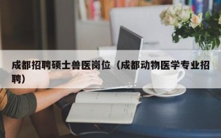 成都招聘硕士兽医岗位（成都动物医学专业招聘）
