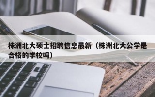 株洲北大硕士招聘信息最新（株洲北大公学是合格的学校吗）