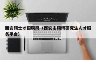 西安硕士才招聘网（西安市硕博研究生人才服务平台）