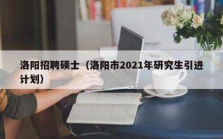 洛阳招聘硕士（洛阳市2021年研究生引进计划）