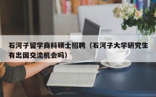 石河子留学商科硕士招聘（石河子大学研究生有出国交流机会吗）
