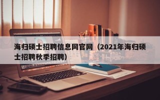 海归硕士招聘信息网官网（2021年海归硕士招聘秋季招聘）