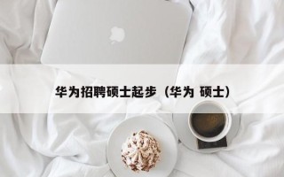 华为招聘硕士起步（华为 硕士）