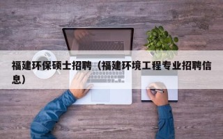 福建环保硕士招聘（福建环境工程专业招聘信息）