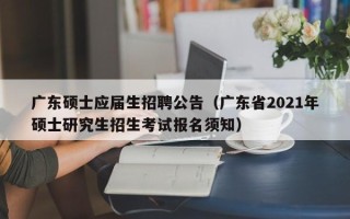广东硕士应届生招聘公告（广东省2021年硕士研究生招生考试报名须知）