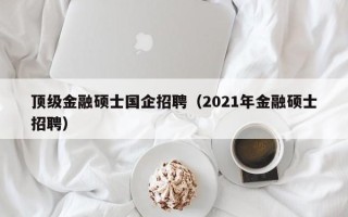 顶级金融硕士国企招聘（2021年金融硕士招聘）