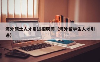 海外硕士人才引进招聘网（海外留学生人才引进）