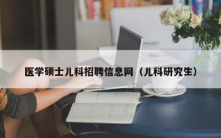 医学硕士儿科招聘信息网（儿科研究生）