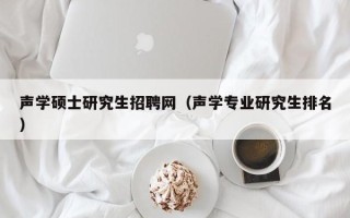 声学硕士研究生招聘网（声学专业研究生排名）