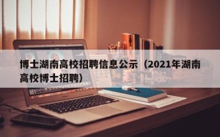 博士湖南高校招聘信息公示（2021年湖南高校博士招聘）