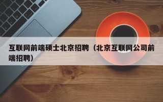 互联网前端硕士北京招聘（北京互联网公司前端招聘）