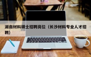 湖南材料硕士招聘岗位（长沙材料专业人才招聘）