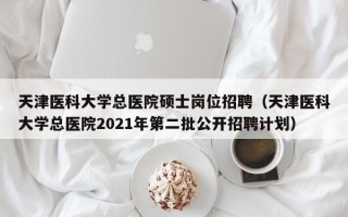 天津医科大学总医院硕士岗位招聘（天津医科大学总医院2021年第二批公开招聘计划）