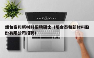 烟台泰和新材料招聘硕士（烟台泰和新材料股份有限公司招聘）